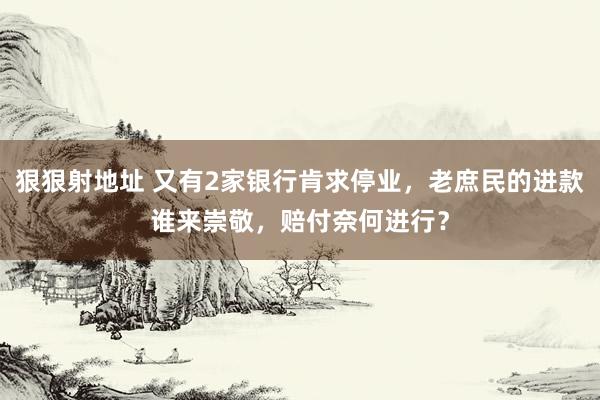 狠狠射地址 又有2家银行肯求停业，老庶民的进款谁来崇敬，赔付奈何进行？