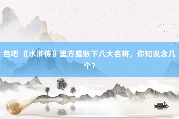 色吧 《水浒传》里方腊账下八大名将，你知说念几个？