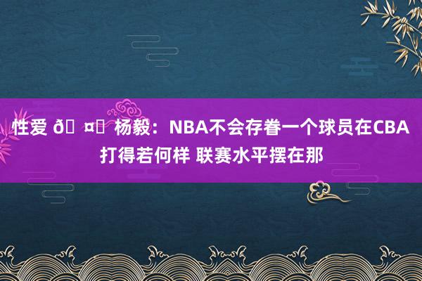 性爱 🤔杨毅：NBA不会存眷一个球员在CBA打得若何样 联赛水平摆在那