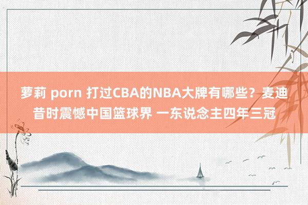 萝莉 porn 打过CBA的NBA大牌有哪些？麦迪昔时震憾中国篮球界 一东说念主四年三冠