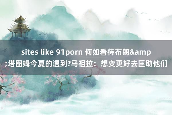 sites like 91porn 何如看待布朗&塔图姆今夏的遇到?马祖拉：想变更好去匡助他们