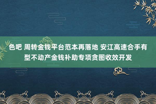 色吧 周转金钱平台范本再落地 安江高速合手有型不动产金钱补助专项贪图收效开发