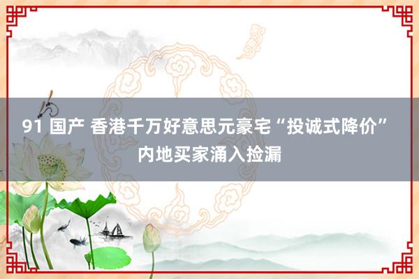 91 国产 香港千万好意思元豪宅“投诚式降价” 内地买家涌入捡漏