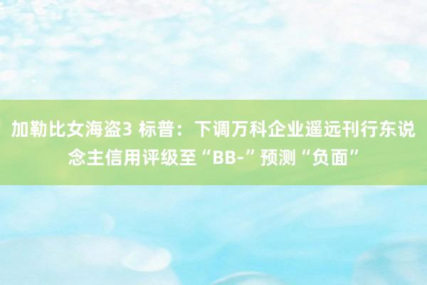 加勒比女海盗3 标普：下调万科企业遥远刊行东说念主信用评级至“BB-”预测“负面”