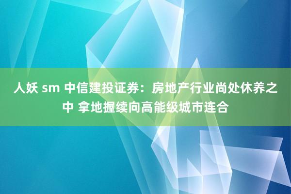 人妖 sm 中信建投证券：房地产行业尚处休养之中 拿地握续向高能级城市连合