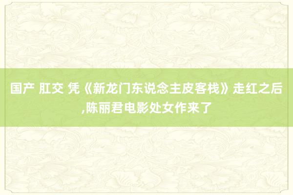 国产 肛交 凭《新龙门东说念主皮客栈》走红之后，陈丽君电影处女作来了