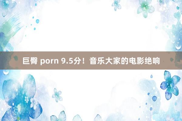 巨臀 porn 9.5分！音乐大家的电影绝响