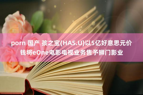 porn 国产 孩之宝(HAS.U)以5亿好意思元价钱将eOne电影电视业务售予狮门影业