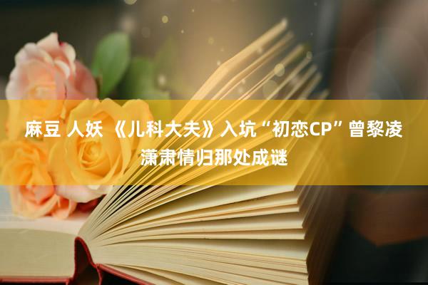 麻豆 人妖 《儿科大夫》入坑“初恋CP”曾黎凌潇肃情归那处成谜