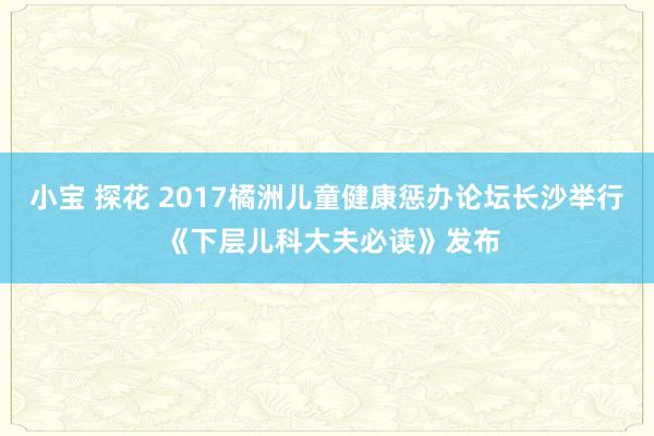 小宝 探花 2017橘洲儿童健康惩办论坛长沙举行 《下层儿科大夫必读》发布