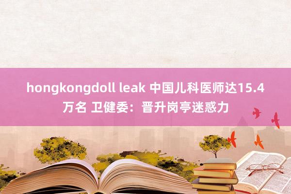 hongkongdoll leak 中国儿科医师达15.4万名 卫健委：晋升岗亭迷惑力