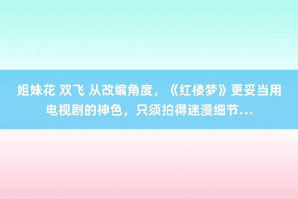 姐妹花 双飞 从改编角度，《红楼梦》更妥当用电视剧的神色，只须拍得迷漫细节…