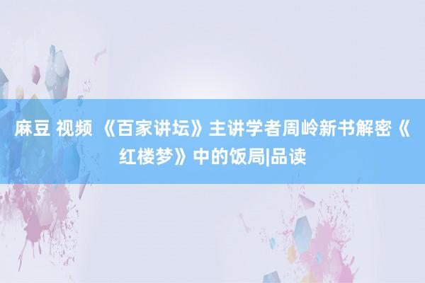 麻豆 视频 《百家讲坛》主讲学者周岭新书解密《红楼梦》中的饭局|品读