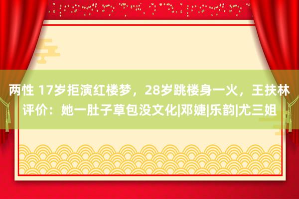 两性 17岁拒演红楼梦，28岁跳楼身一火，王扶林评价：她一肚子草包没文化|邓婕|乐韵|尤三姐