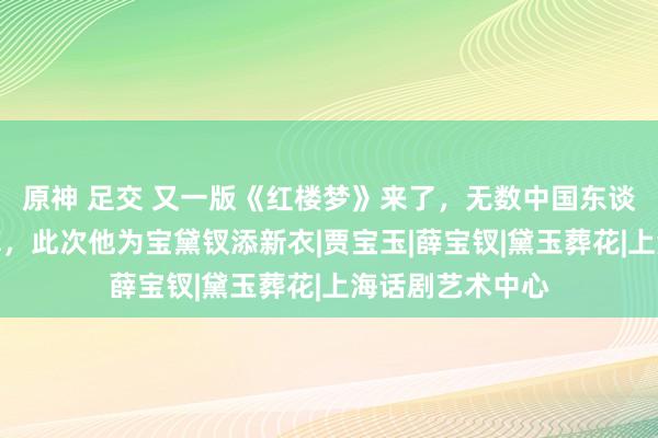 原神 足交 又一版《红楼梦》来了，无数中国东谈主看过他的盘算，此次他为宝黛钗添新衣|贾宝玉|薛宝钗|黛玉葬花|上海话剧艺术中心