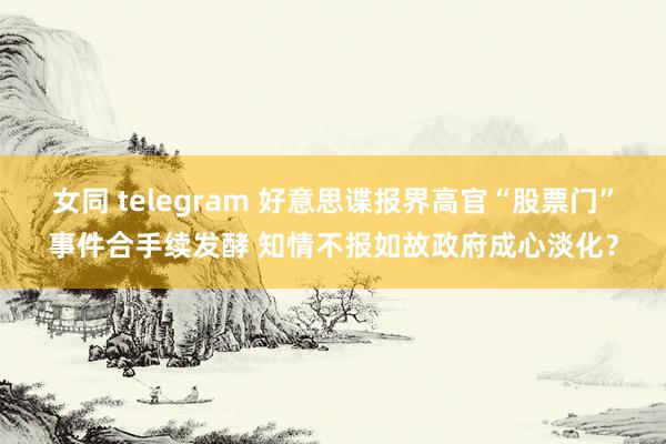 女同 telegram 好意思谍报界高官“股票门”事件合手续发酵 知情不报如故政府成心淡化？