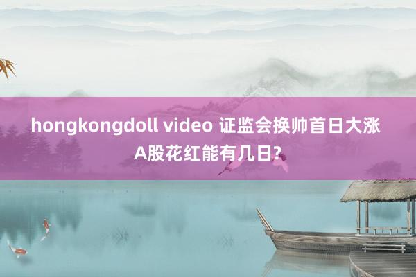 hongkongdoll video 证监会换帅首日大涨 A股花红能有几日?