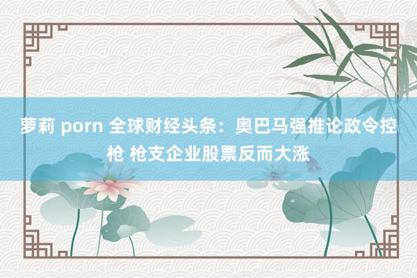 萝莉 porn 全球财经头条：奥巴马强推论政令控枪 枪支企业股票反而大涨