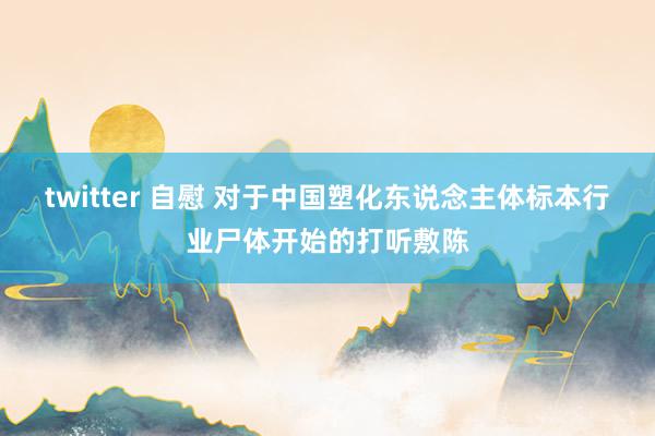 twitter 自慰 对于中国塑化东说念主体标本行业尸体开始的打听敷陈