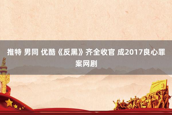 推特 男同 优酷《反黑》齐全收官 成2017良心罪案网剧