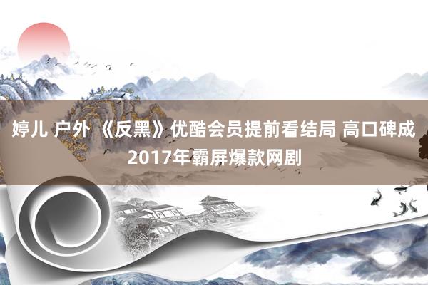 婷儿 户外 《反黑》优酷会员提前看结局 高口碑成2017年霸屏爆款网剧