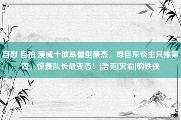 自慰 自拍 漫威十放纵量型豪杰，绿巨东谈主只排第四，惊羡队长最变态！|浩克|灭霸|钢铁侠