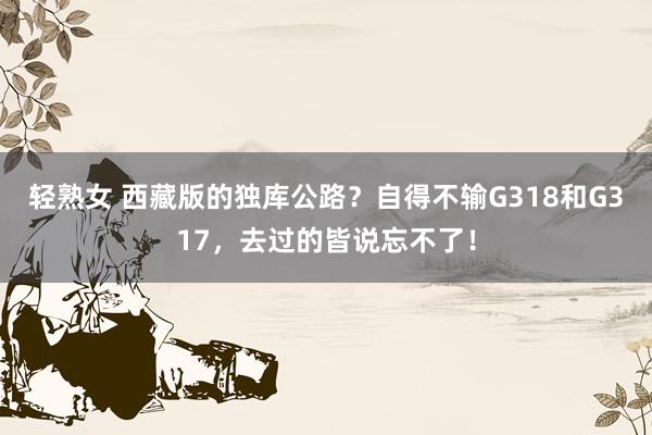 轻熟女 西藏版的独库公路？自得不输G318和G317，去过的皆说忘不了！