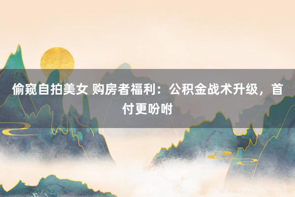 偷窥自拍美女 购房者福利：公积金战术升级，首付更吩咐