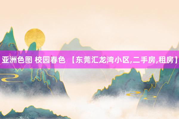 亚洲色图 校园春色 【东莞汇龙湾小区，二手房，租房】